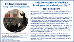 There are many types and brands of hip protectors advertised for sale, but a lack of recent evidence about their effects (either benefits or harms). Cochrane evidence (from 2014) found that, for those in residential care, hip protectors probably slightly reduce the number of hip fractures, without increasing the risk of falling, but may slightly increase the risk of a pelvic fracture. For those living in the community, hip protectors probably make little to no difference to the risk of breaking a hip. In their 2019 surveillance review, NICE (National Institute for Health and Care Excellence) did not find any new evidence relating to hip protectors and no ongoing trials. They conclude that their updated guidance on falls (in progress) should consider whether this intervention remains relevant to clinical practice in the UK. Despite good evidence that few people had side effects (like skin irritation), many people in research studies did not like wearing them. Common reasons given were discomfort, the extra time and effort needed to wear them, problems with incontinence and other physical difficulties or illness.