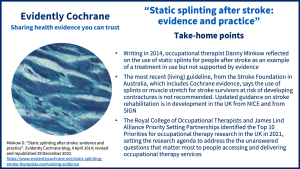 Take-home points: Writing in 2014, occupational therapist Danny Minkow reflected on the use of static splints for people after stroke as an example of a treatment in use but not supported by evidence The most recent (living) guideline, from the Stroke Foundation in Australia, which includes Cochrane evidence, says the use of splints or muscle stretch for stroke survivors at risk of developing contractures is not recommended. Updated guidance on stroke rehabilitation is in development from NICE and from SIGN The Royal College of Occupational Therapists and James Lind Alliance Priority Setting Partnerships identified the Top 10 Priorities for occupational therapy research in the UK in 2021, setting the research agenda to address the the unanswered questions that matter most to people accessing and delivering occupational therapy services
