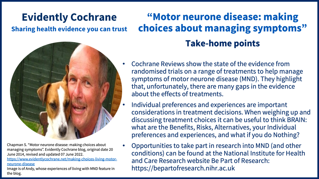 Cochrane Reviews show the state of the evidence from randomised trials on a range of treatments to help manage symptoms of motor neurone disease (MND). They highlight that, unfortunately, there are many gaps in the evidence about the effects of treatments. Individual preferences and experiences are important considerations in treatment decisions. When weighing up and discussing treatment choices it can be useful to think BRAIN: what are the Benefits, Risks, Alternatives, your Individual preferences and experiences, and what if you do Nothing? Opportunities to take part in research into MND (and other conditions) can be found at the National Institute for Health and Care Research website Be Part of Research: https://bepartofresearch.nihr.ac.uk