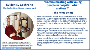 Anne's reflections on the hospital experiences of her daughter J-J, a young adult with a mild learning disability, include the importance of the patient's perspective, and of the parent's role in advocating for their child's needs and wishes. Sylvia recalls good communication from those caring for her teenaged son Matthew during his cancer treatment and how with members of the family they managed their different needs and preferences for information. Young people have been involved in producing resources aimed at improving communication with children and young people in hospital, and in recent guidance from NICE.