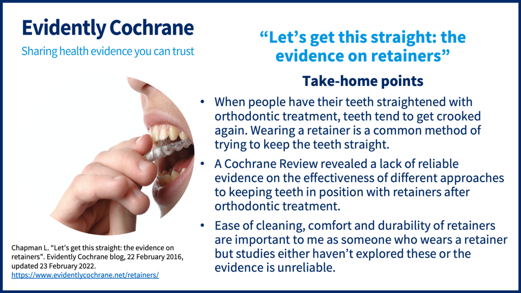 Take-home points: When people have their teeth straightened with orthodontic treatment, teeth tend to get crooked again. Wearing a retainer is a common method of trying to keep the teeth straight.  A Cochrane Review revealed a lack of reliable evidence on the effectiveness of different approaches to keeping teeth in position with retainers after orthodontic treatment.  Ease of cleaning, comfort and durability of retainers are important to me as someone who wears a retainer but studies either haven’t explored these or the evidence is unreliable.
