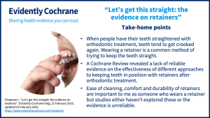 Take-home points: When people have their teeth straightened with orthodontic treatment, teeth tend to get crooked again. Wearing a retainer is a common method of trying to keep the teeth straight. A Cochrane Review revealed a lack of reliable evidence on the effectiveness of different approaches to keeping teeth in position with retainers after orthodontic treatment. Ease of cleaning, comfort and durability of retainers are important to me as someone who wears a retainer but studies either haven’t explored these or the evidence is unreliable.