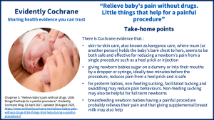 There is Cochrane evidence that : skin-to-skin care, also known as kangaroo care, where mum (or another person) holds the baby's bare chest to hers, seems to be both safe and effective for reducing a newborn's pain from a single procedure such as a heel prick or injection giving newborn babies sugar on a dummy or into their mouths by a dropper or syringe, ideally two minutes before the procedure, reduces pain from a heel prick and is safe for preterm babies, non-feeding sucking, facilitated tucking and swaddling may reduce pain behaviours. Non-feeding sucking may also be helpful for full term newborns breastfeeding newborn babies having a painful procedure probably relieves their pain and that giving supplemental breast milk may also help