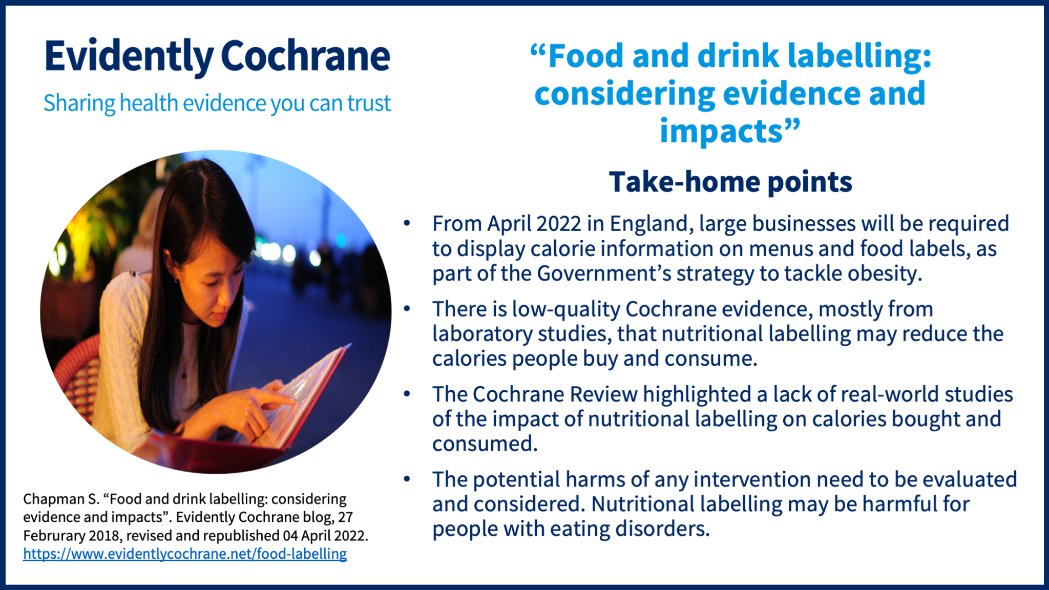 •From April 2022 in England, large businesses will be required to display calorie information on menus and food labels, as part of the Government’s strategy to tackle obesity. •There is low-quality Cochrane evidence, mostly from laboratory studies, that nutritional labelling may reduce the calories people buy and consume. •The Cochrane Review highlighted a lack of real-world studies of the impact of nutritional labelling on calories bought and consumed. •The potential harms of any intervention need to be evaluated and considered. Nutritional labelling may be harmful for people with eating disorders.