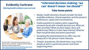 • Ideally, health decisions should consider the best available evidence, clinical expertise, and the person’s preferences, values and circumstances. • Useful questions to explore when supporting someone faced with a health decision are: What are their priorities? What are their hopes, fears and preferences? What is in their best interest’? What for them would be best and worst outcomes? • Accepting the tests/treatment on offer may not always be in the person’s best interests. • ‘Simple’ procedures, like blood tests, may not be simple at all for a particular person and those supporting them.