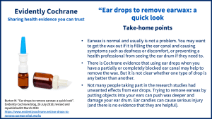 Take-home points: • Earwax is normal and usually is not a problem. You may want to get the wax out if itis filling the ear canal and causing symptoms such as deafness or discomfort, or preventing a health professional from seeing the ear drum if they need to. • There is Cochrane evidence that using ear drops when you have a partially or completely blocked ear canal may help to remove the wax. But it is not clear whether one type of drop is any better than another. • Not many people taking part in the research studies had unwanted effects from ear drops. Trying to remove earwax by putting objects into your ears can push wax deeper and damage your ear drum. Ear candles can cause serious injury (and there is no evidence that they are helpful).