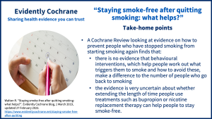 A Cochrane Review looking at evidence on how to prevent people who have stopped smoking from starting smoking again finds that: there is no evidence that behavioural interventions, which help people work out what triggers them to smoke and how to avoid these, make a difference to the number of people who go back to smoking the evidence is very uncertain about whether extending the length of time people use treatments such as bupropion or nicotine replacement therapy can help people to stay smoke-free. 