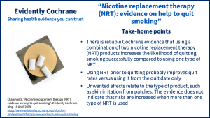 There is reliable Cochrane evidence that using a combination of two nicotine replacement therapy (NRT) products increases the likelihood of quitting smoking successfully compared to using one type of NRT Using NRT prior to quitting probably improves quit rates versus using it from the quit date only Unwanted effects relate to the type of product, such as skin irritation from patches. The evidence does not indicate that risks are increased when more than one type of NRT is used