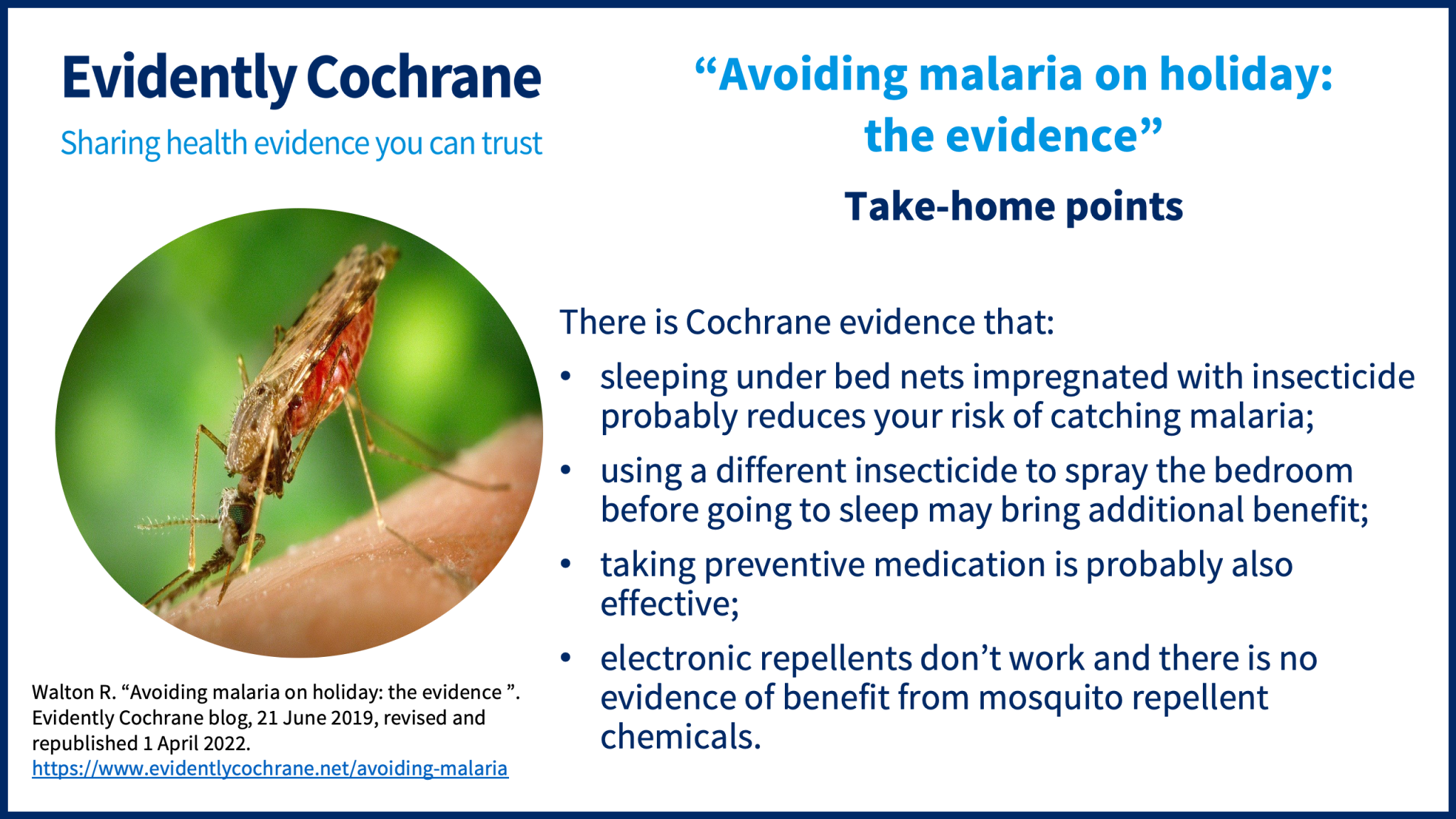 There is Cochrane evidence that: sleeping under bed nets impregnated with insecticide probably reduces your risk of catching malaria;  using a different insecticide to spray the bedroom before going to sleep may bring additional benefit; taking preventive medication is probably also effective; electronic repellents don’t work and there is no evidence of benefit from mosquito repellent chemicals.