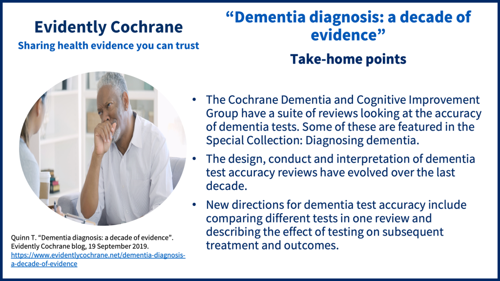 The Cochrane Dementia and Cognitive Improvement Group have a suite of reviews looking at the accuracy of dementia tests. Some of these are featured in the Special Collection: Diagnosing dementia. The design, conduct and interpretation of dementia test accuracy reviews have evolved over the last decade. New directions for dementia test accuracy include comparing different tests in one review and describing the effect of testing on subsequent treatment and outcomes.