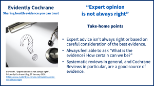 Expert advice isn’t always right or based on careful consideration of the best evidence. Always feel able to ask “What is the evidence? How certain can we be?” Systematic reviews in general, and Cochrane Reviews in particular, are a good source of evidence.