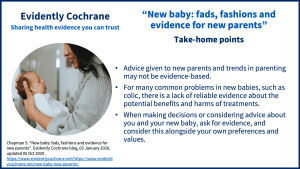 Advice given to new parents and trends in parenting may not be evidence-based. For many common problems in new babies, such as colic, there is a lack of reliable evidence about the potential benefits and harms of treatments. When making decisions or considering advice about you and your new baby, ask for evidence, and consider this alongside your own preferences and values.