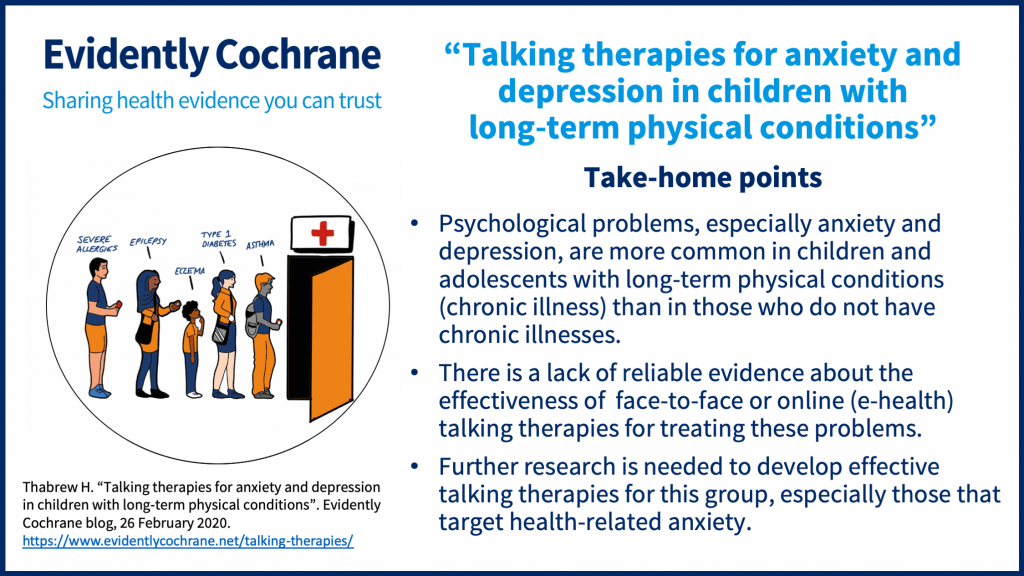 Take-home points: Psychological problems, especially anxiety and depression, are more common in children and adolescents with long-term physical conditions (chronic illness) than in those who do not have chronic illnesses. There is a lack of reliable evidence about the effectiveness of  face-to-face or online (e-health) talking therapies for treating these problems. Further research is needed to develop effective talking therapies for this group, especially those that target health-related anxiety.