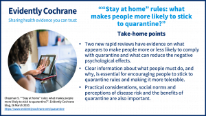 Take-home points • Two new rapid reviews have evidence on what appears to makespeople more or less likely to comply with quarantine and what can reduce the negative psychological effects. • Clear information about what people must do and why is essential for encouraging people to stick to quarantine rules and making it more tolerable. • Practical considerations, social norms and perceptions of disease risk and the benefits of quarantine are also important.