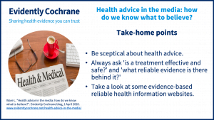 Be sceptical about health advice.Always ask 'is a treatment effective and safe?' And 'what reliable evidence is there behind it?'Take a look at some evidence-based reliable health information websites.