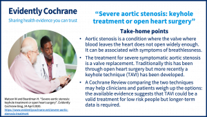 Take-home points • Aortic stenosis is a condition where the valve where blood leaves the heart does not open widely enough. It can be associated with symptoms of breathlessness. • The treatment for severe symptomatic aortic stenosis is a valve replacement. Traditionally this has been through open heart surgery but more recently a keyhole technique (TAVI) has been developed. • A Cochrane Review comparing the two techniques may help clinicians and patients weigh up the options: the available evidence suggests that TAVI could be a valid treatment for low risk people but longer-term data is required.