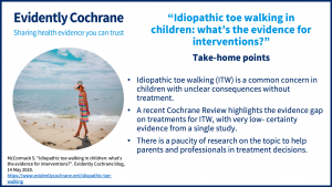 Take-home points. Idiopathic toe walking (ITW) is a common concern in children with unclear consequences without treatment.A recent Cochrane Review highlights the evidence gap on treatments for ITW, with very low- certainty evidence from a single study.There is a paucity of research on the topic to help parents and professionals in treatment decisions.