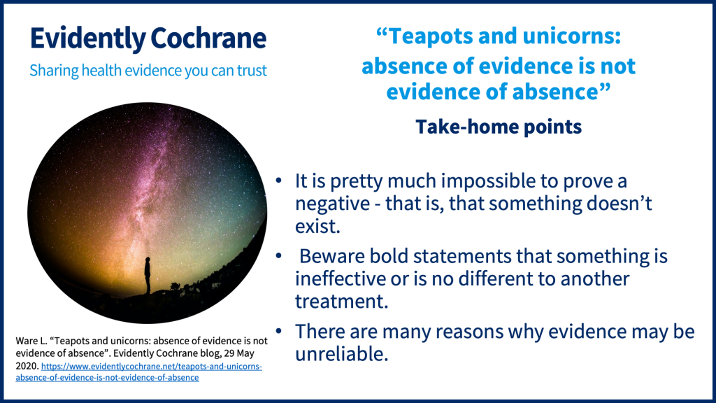Take-home points: it is pretty much impossible to prove a negative - that is, that something doesn’t exist. 10:35 Beware bold statements that something is ineffective or is no different to another treatment. There are many reasons why evidence may be unreliable.