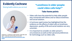 Video calls have the potential to help older people stay connected with others and to reduce loneliness and social isolation. A Cochrane rapid review has highlighted that the evidence on the effects of video calls on loneliness, depression, quality of life and social isolation are very uncertain. It is important to consider an older person’s circumstances as well as their personal preferences for technology such as video calls.