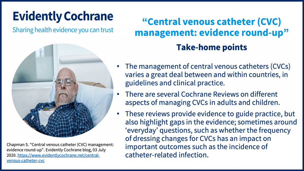 Take-home points: The management of central venous catheters (CVCs) varies a great deal between and within countries, in guidelines and clinical practice. There are several Cochrane Reviews on different aspects of managing CVCs in adults and children. These reviews provide evidence to guide practice, but also highlight gaps in the evidence; sometimes around ‘everyday’ questions, such as whether the frequency of dressing changes for CVCs has an impact on important outcomes such as the incidence of catheter-related infection.  