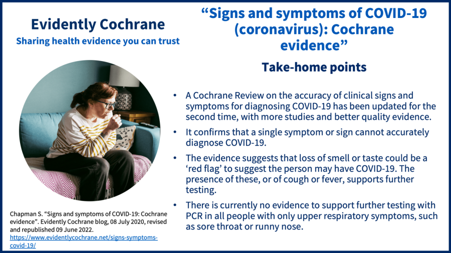 A Cochrane Review on the accuracy of clinical signs and symptoms for diagnosing COVID-19 has been updated for the second time, with more studies and better quality evidence. It confirms that a single symptom or sign cannot accurately diagnose COVID-19. The evidence suggests that loss of smell or taste could be a ‘red flag’ to suggest the person may have COVID-19. The presence of these, or of cough or fever, supports further testing. There is currently no evidence to support further testing with PCR in all people with only upper respiratory symptoms, such as sore throat or runny nose.