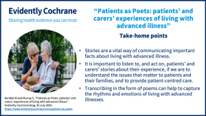 Take-home points Stories are a vital way of communicating important facts about living with advanced illness. It is important to listen to, and act on, patients’ and carers’ stories about their experience, if we are to understand the issues that matter to patients and their families, and to provide patient-centred care. Transcribing in the form of poems can help to capture the rhythms and emotions of living with advanced illnesses