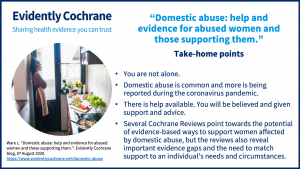 Take-home points. You are not alone.  Domestic abuse is common and more is being reported during the coronavirus pandemic. There is help available. You will be believed and given support and advice. Several Cochrane Reviews point towards the potential of evidence-based ways to support women affected by domestic abuse, but the reviews also reveal important evidence gaps and the need to match support to an individual’s needs and circumstances.