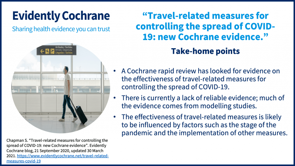 A Cochrane rapid review has looked for evidence on the effectiveness of travel-related measures for controlling the spread of COVID-19. There is currently a lack of reliable evidence; much of the evidence comes from modelling studies. The effectiveness of travel-related measures is likely to be influenced by factors such as the stage of the pandemic and the implementation of other measures.   