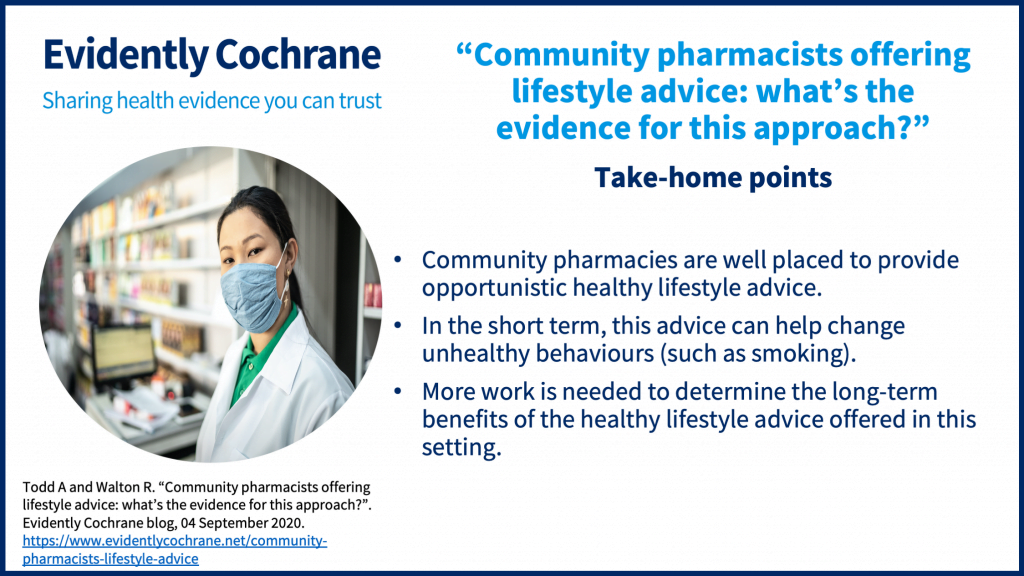 Take-home points Community pharmacies are well placed to provide opportunistic healthy lifestyle advice. In the short term, this advice can help change unhealthy behaviours (such as smoking). More work is needed to determine the long-term benefits of the healthy lifestyle advice offered in this setting.
