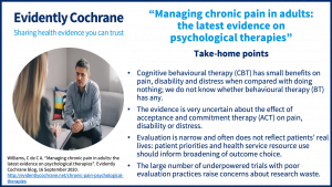 Cognitive behavioural therapy (CBT) has small benefits on pain, disability and distress when compared with doing nothing; we do not know whether behavioural therapy (BT) has any. The evidence is very uncertain about the effect of acceptance and commitment therapy (ACT) on pain, disability or distress. Evaluation is narrow and often does not reflect patients’ real lives: patient priorities and health service resource use should inform broadening of outcome choice. The large number of underpowered trials with poor evaluation practices raise concerns about research waste. 