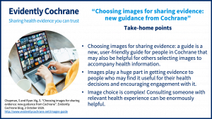 Choosing images for sharing evidence: a guide is a new, user-friendly guide for people in Cochrane that may also be helpful for others selecting images to accompany health information. Images play a huge part in getting evidence to people who may find it useful for their health decisions and encouraging engagement with it. Image choice is complex! Consulting someone with relevant health experience can be enormously helpful.