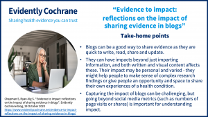 Blogs can be a good way to share evidence as they are quick to write, read, share and update. They can have impacts beyond just imparting information, and both written and visual content affects these. Their impact may be personal and varied - they might help people to make sense of complex research findings or give people an opportunity and space to share their own experiences of a health condition. Capturing the impact of blogs can be challenging, but going beyond social media metrics (such as numbers of page visits or shares) is important for understanding impact. 