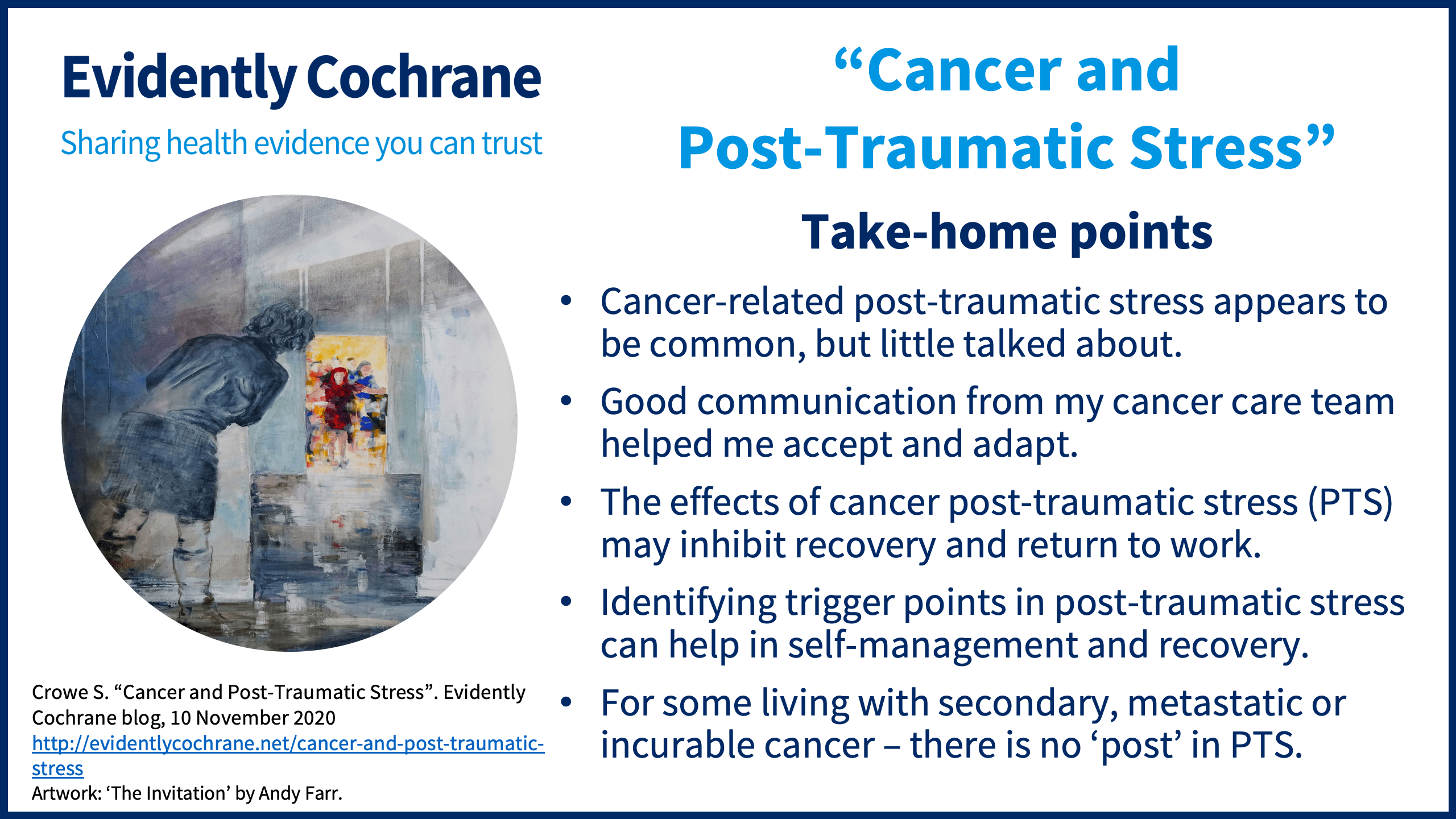 Cancer-related post-traumatic stress appears to be common, but little talked about. Good communication from my cancer care team helped me accept and adapt. The effects of cancer post-traumatic stress (PTS) may inhibit recovery and return to work. Identifying trigger points in post-traumatic stress can help in self-management and recovery. For some living with secondary, metastatic or incurable cancer – there is no ‘post’ in PTS.