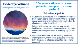 A Cochrane Review found that communication skills training can lead to improvement in the use of open-ended questions, and in displayed empathy, but the effect seems to be short-lived. Patient satisfaction is a common measure of healthcare interactions but may not be appropriate when considering instances of receiving significant news. Communication skills are not linearly associated with experience, which raises questions about how both clinicians at all stages should be trained and assessed.