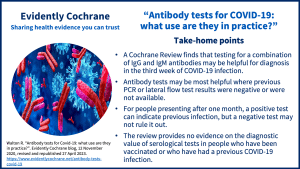 A Cochrane Review finds that testing for a combination of IgG and IgM antibodies may be helpful for diagnosis in the third week of COVID-19 infection. Antibody tests may be most helpful where previous PCR or lateral flow test results were negative or were not available. For people presenting after one month, a positive test can indicate previous infection, but a negative test may not rule it out. The review provides no evidence on the diagnostic value of serological tests in people who have been vaccinated or who have had a previous COVID-19 infection.  