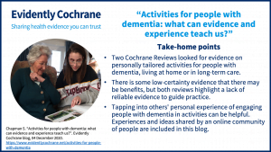 Two Cochrane Reviews looked for evidence on personally tailored activities for people with dementia, living at home or in long-term care. There is some low-certainty evidence that there may be benefits, but both reviews highlight a lack of reliable evidence to guide practice. Tapping into others' personal experience of engaging people with dementia in activities can be helpful. Experiences and ideas shared by an online community of people are included in this blog.
