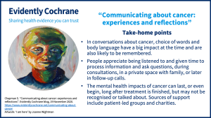 In conversations about cancer, choice of words and body language have a big impact at the time and are also likely to be remembered. People appreciate being listened to and given time to process information and ask questions, during consultations, in a private space with family, or later in follow-up calls. The mental health impacts of cancer can last, or even begin, long after treatment is finished, but may not be recognised or talked about. Sources of support include patient-led groups and charities.