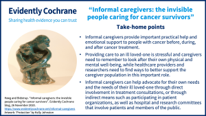 Take-home points Informal caregivers provide important practical help and emotional support to people with cancer before, during, and after cancer treatment. Providing care to an ill loved-one is stressful and caregivers need to remember to look after their own physical and mental well-being, while healthcare providers and researchers need to find ways to better support the caregiver population in this important role. Informal caregivers can help advocate for their own needs and the needs of their ill loved-one through direct involvement in treatment consultations, or through indirect means such as participating in patient organizations, as well as hospital and research committees that involve patients and members of the public.