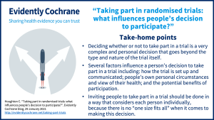 Deciding whether or not to take part in a trial is a very complex and personal decision that goes beyond the type and nature of the trial itself. Several factors influence a person’s decision to take part in a trial including: how the trial is set up and communicated; people’s own personal circumstances and view of their health; and the potential benefits of participation. Inviting people to take part in a trial should be done in a way that considers each person individually, because there is no “one size fits all” when it comes to making this decision.