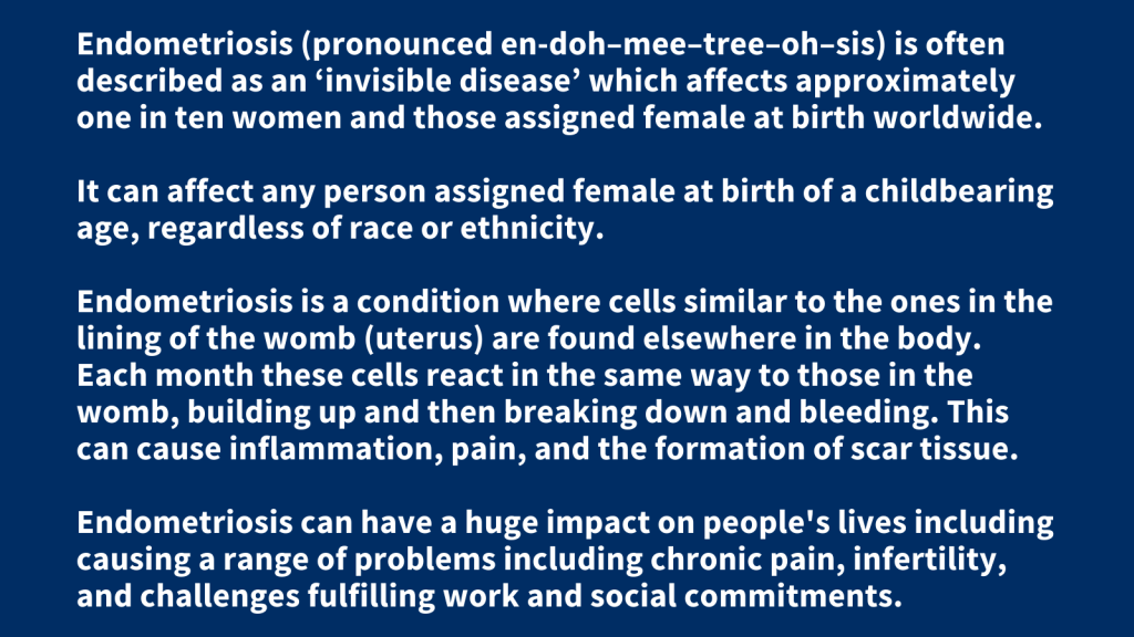 Endometriosis (pronounced en-doh–mee–tree–oh–sis) is often described as an ‘invisible disease’ which affects approximately one in ten women and those assigned female at birth worldwide. It can affect any person assigned female at birth of a childbearing age, regardless of race or ethnicity. Endometriosis is a condition where cells similar to the ones in the lining of the womb (uterus) are found elsewhere in the body. Each month these cells react in the same way to those in the womb, building up and then breaking down and bleeding. This can cause inflammation, pain, and the formation of scar tissue. Endometriosis can have a huge impact on people's lives including causing a range of problems including chronic pain, infertility, and challenges fulfilling work and social commitments.
