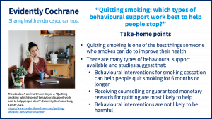 Quitting smoking is one of the best things someone who smokes can do to improve their health There are many types of behavioural support available and studies suggest that: Behavioural interventions for smoking cessation can help people quit smoking for 6 months or longer Receiving counselling or guaranteed monetary rewards for quitting are most likely to help Behavioural interventions are not likely to be harmful  