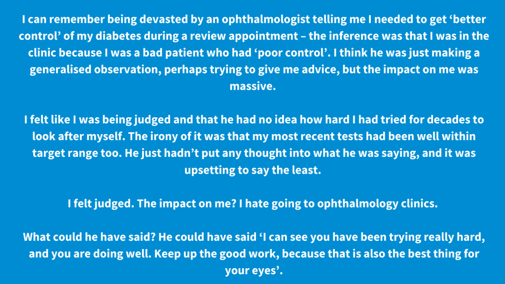I can remember being devasted by an ophthalmologist telling me I needed to get ‘better control’ of my diabetes during a review appointment – the inference was that I was in the clinic because I was a bad patient who had ‘poor control’. I think he was just making a generalised observation, perhaps trying to give me advice, but the impact on me was massive. I felt like I was being judged and that he had no idea how hard I had tried for decades to look after myself. The irony of it was that my most recent tests had been well within target range too. He just hadn’t put any thought into what he was saying, and it was upsetting to say the least. I felt judged. The impact on me? I hate going to ophthalmology clinics. What could he have said? He could have said ‘I can see you have been trying really hard, and you are doing well. Keep up the good work, because that is also the best thing for your eyes’.