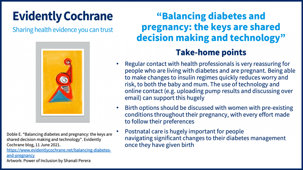 Take-home points: Regular contact with health professionals is very reassuring for people who are living with diabetes and are pregnant. Being able to make changes to insulin regimes quickly reduces worry and risk, to both the baby and mum. The use of technology and online contact (e.g. uploading pump results and discussing over email) can support this hugely Birth options should be discussed with women with pre-existing conditions throughout their pregnancy, with every effort made to follow their preferences Postnatal care is hugely important for people navigating significant changes to their diabetes management once they have given birth