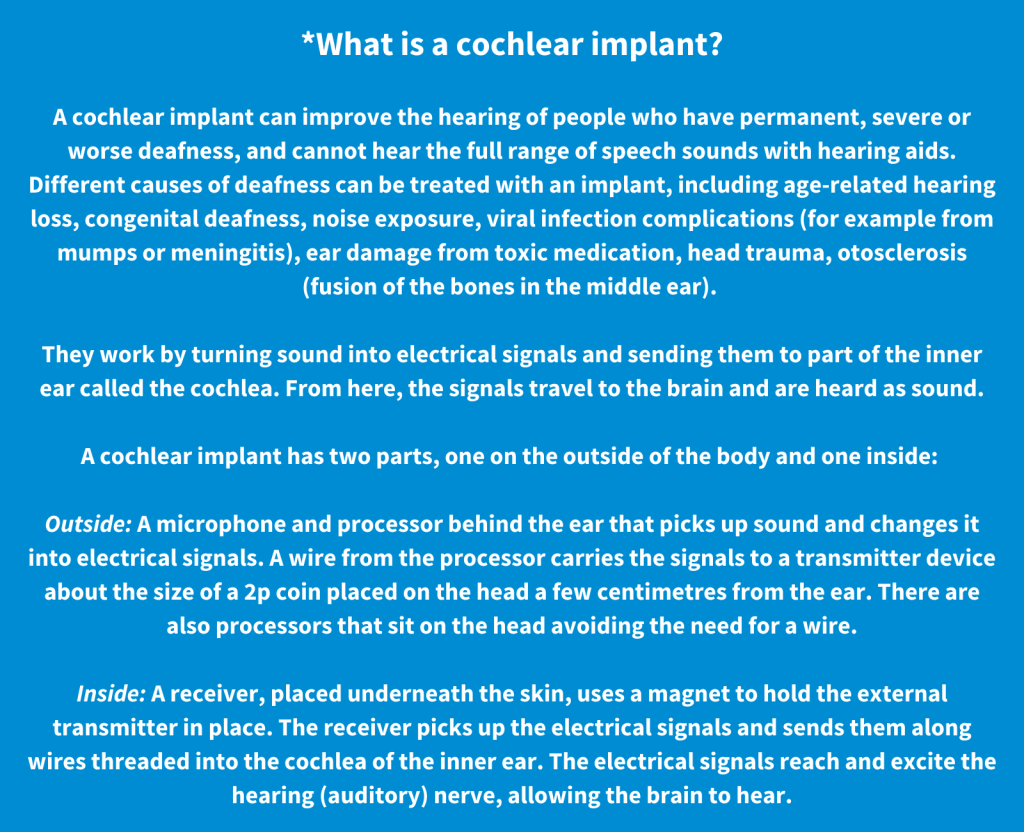 *What is a cochlear implant?  A cochlear implant can improve the hearing of people who have permanent, severe or worse deafness, and cannot hear the full range of speech sounds with hearing aids. Different causes of deafness can be treated with an implant, including age-related hearing loss, congenital deafness, noise exposure, viral infection complications (for example from mumps or meningitis), ear damage from toxic medication, head trauma, otosclerosis (fusion of the bones in the middle ear).   They work by turning sound into electrical signals and sending them to part of the inner ear called the cochlea. From here, the signals travel to the brain and are heard as sound.  A cochlear implant has two parts, one on the outside of the body and one inside:   Outside: A microphone and processor behind the ear that picks up sound and changes it into electrical signals. A wire from the processor carries the signals to a transmitter device about the size of a 2p coin placed on the head a few centimetres from the ear. There are also processors that sit on the head avoiding the need for a wire.  Inside: A receiver, placed underneath the skin, uses a magnet to hold the external transmitter in place. The receiver picks up the electrical signals and sends them along wires threaded into the cochlea of the inner ear. The electrical signals reach and excite the hearing (auditory) nerve, allowing the brain to hear.