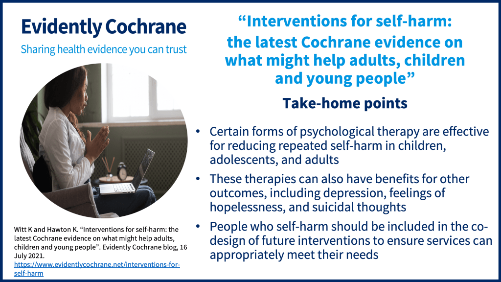 Certain forms of psychological therapy are effective for reducing repeated self-harm in children, adolescents, and adults These therapies can also have benefits for other outcomes, including depression, feelings of hopelessness, and suicidal thoughts People who self-harm should be included in the co-design of future interventions to ensure services can appropriately meet their needs