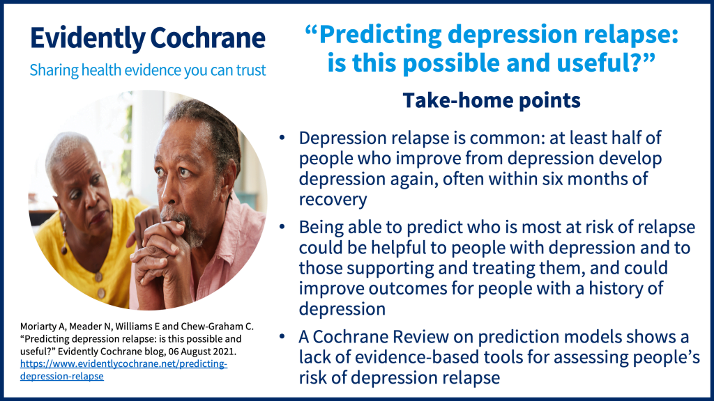 Depression relapse is common: at least half of people who improve from depression develop depression again, often within six months of recovery Being able to predict who is most at risk of relapse could be helpful to people with depression and to those supporting and treating them, and could improve outcomes for people with a history of depression A Cochrane Review on prediction models shows a lack of evidence-based tools for assessing people’s risk of depression relapse