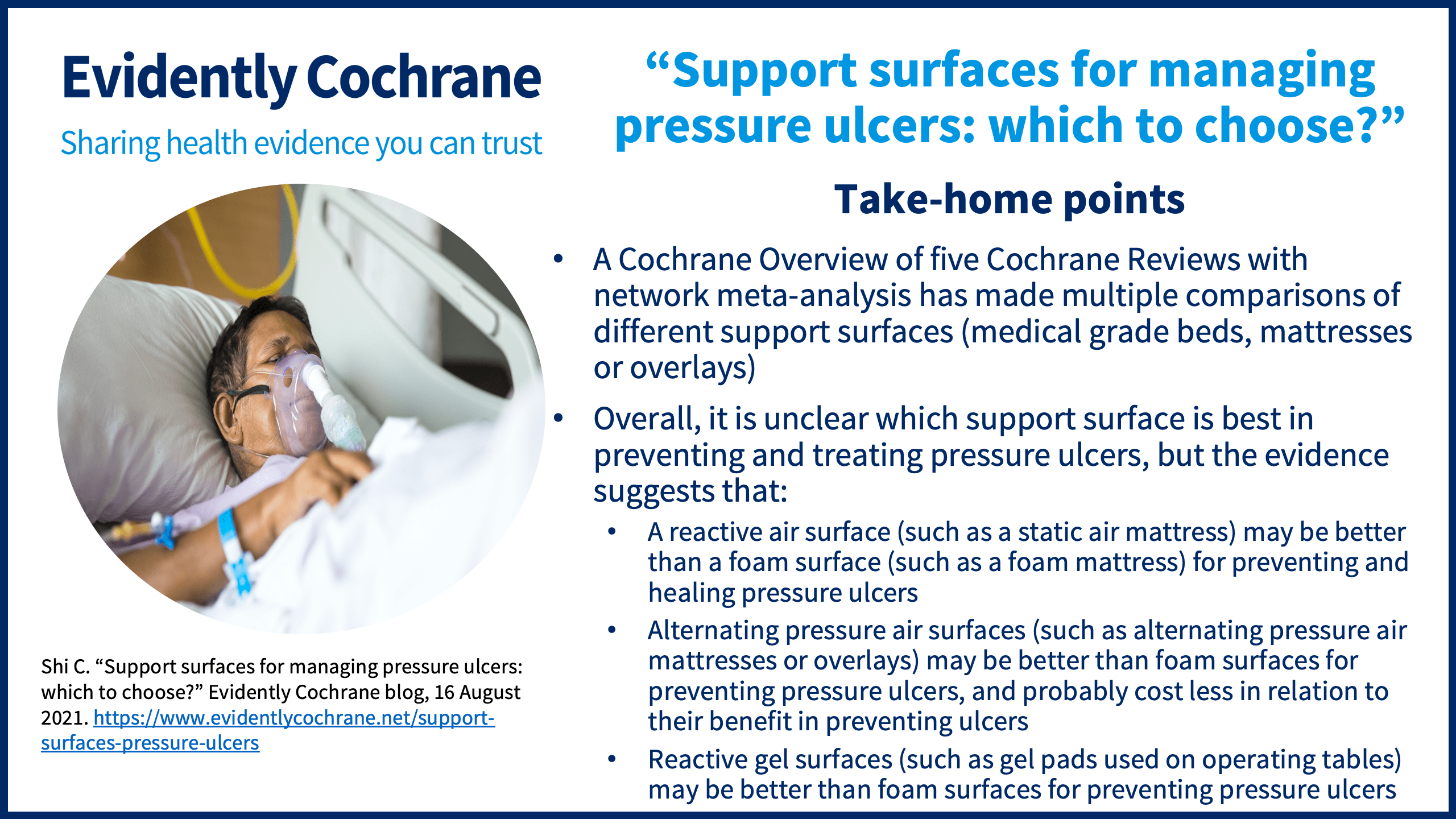 A Cochrane Overview of five Cochrane Reviews with network meta-analysis has made multiple comparisons of different support surfaces (medical grade beds, mattresses or overlays) Overall, it is unclear which support surface is best in preventing and treating pressure ulcers, but the evidence suggests that: A reactive air surface (such as a static air mattress) may be better than a foam surface (such as a foam mattress) for preventing and healing pressure ulcers Alternating pressure air surfaces (such as alternating pressure air mattresses or overlays) may be better than foam surfaces for preventing pressure ulcers, and probably cost less in relation to their benefit in preventing ulcers Reactive gel surfaces (such as gel pads used on operating tables) may be better than foam surfaces for preventing pressure ulcers