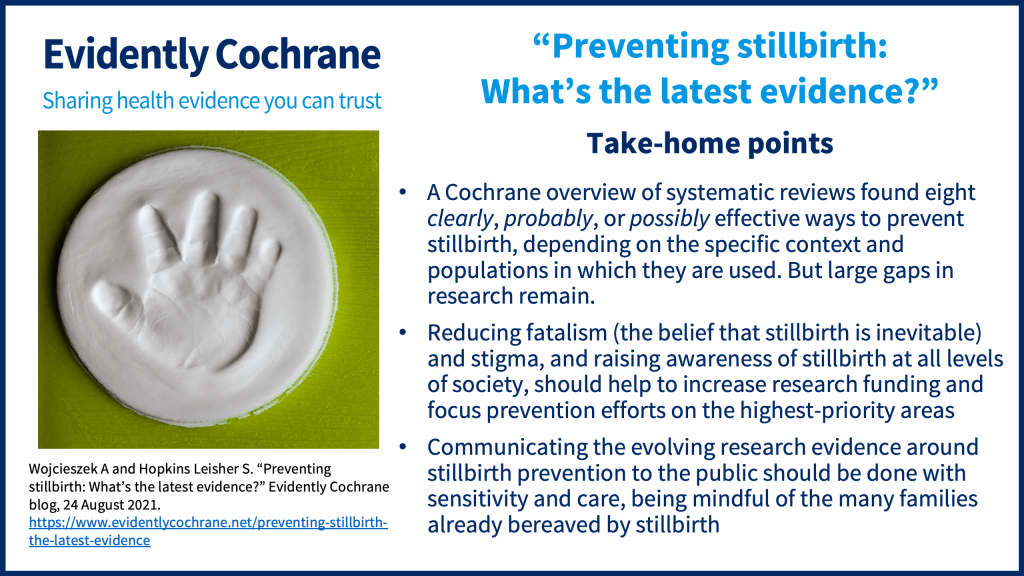 A Cochrane overview of systematic reviews found eight clearly, probably, or possibly effective ways to prevent stillbirth, depending on the specific context and populations in which they are used. But large gaps in research remain. Reducing fatalism (the belief that stillbirth is inevitable) and stigma, and raising awareness of stillbirth at all levels of society, should help to increase research funding and focus prevention efforts on the highest-priority areas Communicating the evolving research evidence around stillbirth prevention to the public should be done with sensitivity and care, being mindful of the many families already bereaved by stillbirth