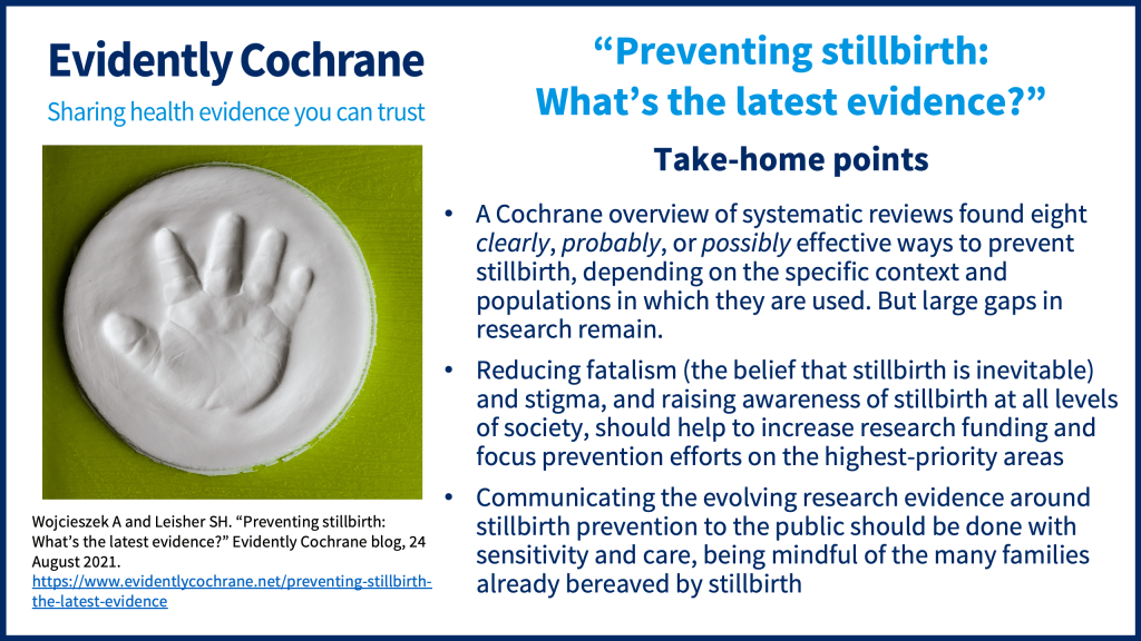 A Cochrane overview of systematic reviews found eight clearly, probably, or possibly effective ways to prevent stillbirth, depending on the specific context and populations in which they are used. But large gaps in research remain. Reducing fatalism (the belief that stillbirth is inevitable) and stigma, and raising awareness of stillbirth at all levels of society, should help to increase research funding and focus prevention efforts on the highest-priority areas Communicating the evolving research evidence around stillbirth prevention to the public should be done with sensitivity and care, being mindful of the many families already bereaved by stillbirth