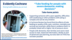 Take-home points: Supporting someone with a poor appetite, difficulties with swallowing or other problems with eating is complex and can be very emotive A Cochrane Review has found that the effects of tube feeding on quality of life, pain, nutrition, mortality and survival are uncertain, while there is evidence that it is probably linked with a higher risk of pressure ulcers People with dementia, their families and carers need access to clear, balanced information, ideally as part of advanced care planning, but also later on if this has not been possible